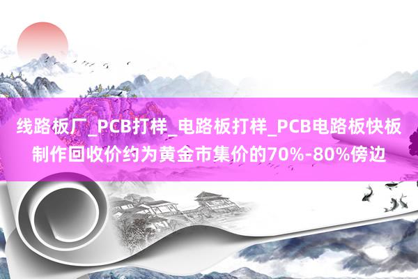 线路板厂_PCB打样_电路板打样_PCB电路板快板制作回收价约为黄金市集价的70%-80%傍边